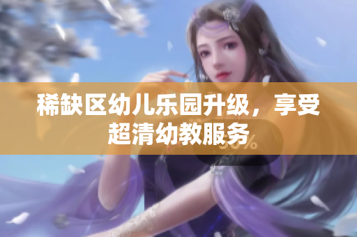 稀缺区幼儿乐园升级，享受超清幼教服务