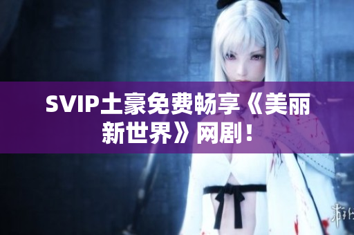 SVIP土豪免费畅享《美丽新世界》网剧！