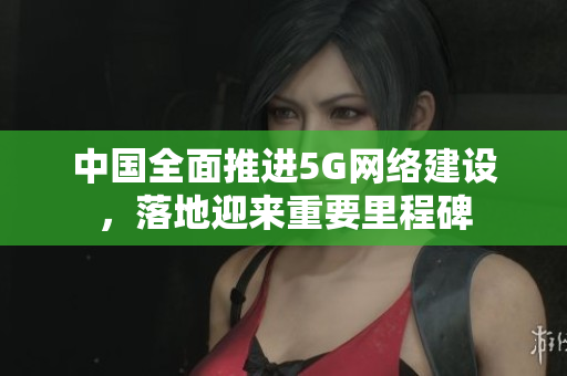 中国全面推进5G网络建设，落地迎来重要里程碑