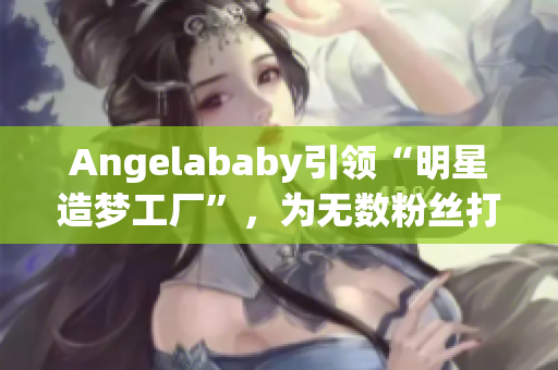 Angelababy引领“明星造梦工厂”，为无数粉丝打call！