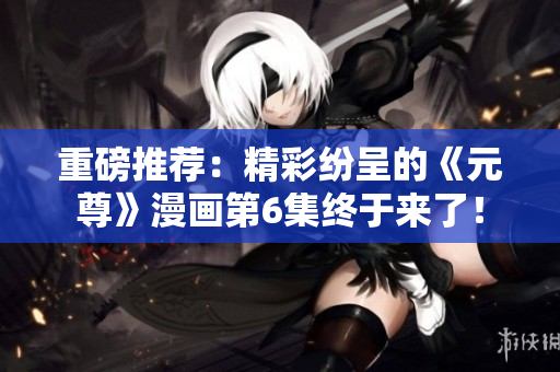 重磅推荐：精彩纷呈的《元尊》漫画第6集终于来了！