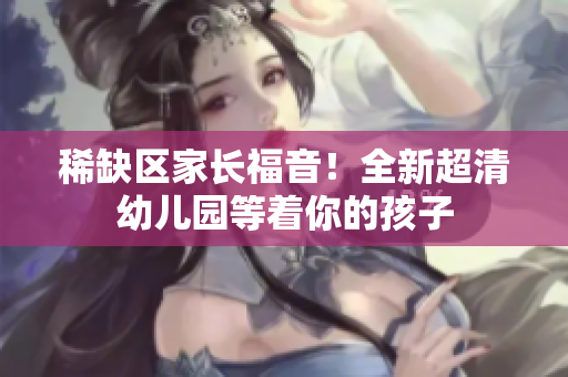 稀缺区家长福音！全新超清幼儿园等着你的孩子