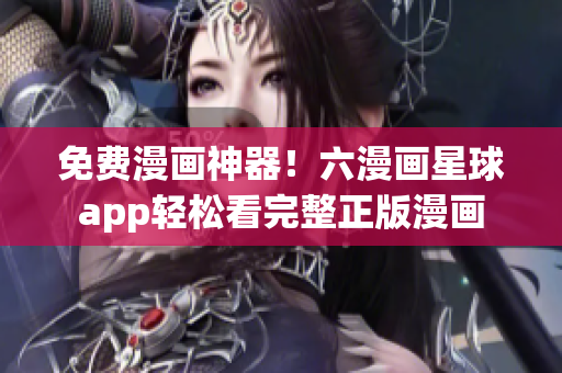 免费漫画神器！六漫画星球app轻松看完整正版漫画