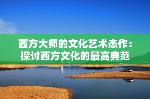 西方大师的文化艺术杰作：探讨西方文化的最高典范