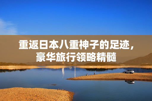 重返日本八重神子的足迹，豪华旅行领略精髓