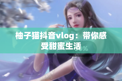 柚子猫抖音vlog：带你感受甜蜜生活