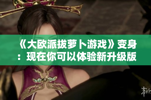 《大欧派拔萝卜游戏》变身：现在你可以体验新升级版！