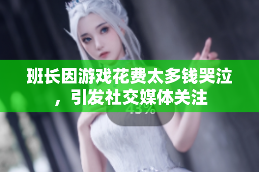 班长因游戏花费太多钱哭泣，引发社交媒体关注