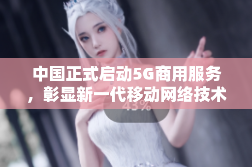 中国正式启动5G商用服务，彰显新一代移动网络技术优势