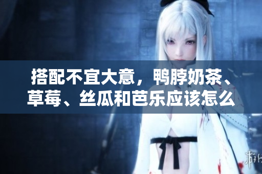 搭配不宜大意，鸭脖奶茶、草莓、丝瓜和芭乐应该怎么吃？