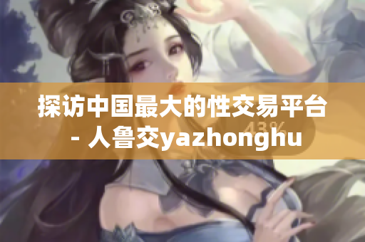 探访中国最大的性交易平台 - 人鲁交yazhonghu