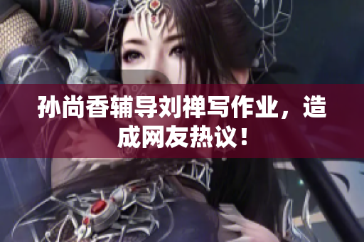 孙尚香辅导刘禅写作业，造成网友热议！