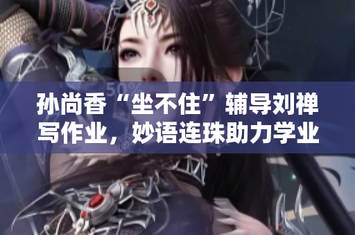 孙尚香“坐不住”辅导刘禅写作业，妙语连珠助力学业