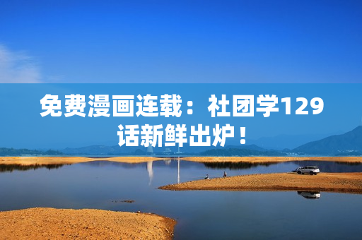 免费漫画连载：社团学129话新鲜出炉！