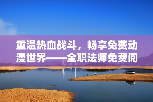 重温热血战斗，畅享免费动漫世界——全职法师免费阅读任你看