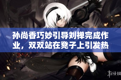孙尚香巧妙引导刘禅完成作业，双双站在凳子上引发热议