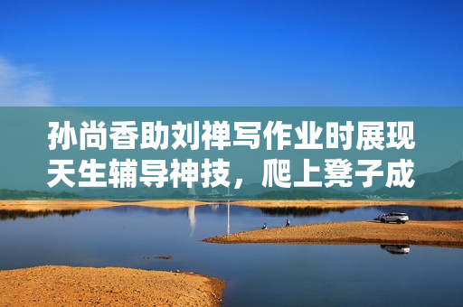 孙尚香助刘禅写作业时展现天生辅导神技，爬上凳子成活跃话题