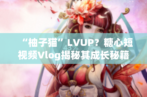 “柚子猫”LVUP？糖心短视频Vlog揭秘其成长秘籍