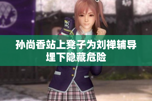 孙尚香站上凳子为刘禅辅导埋下隐藏危险