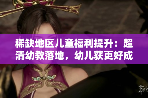 稀缺地区儿童福利提升：超清幼教落地，幼儿获更好成长