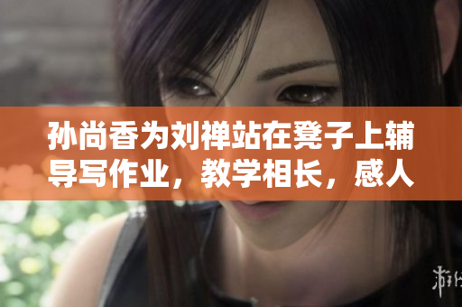 孙尚香为刘禅站在凳子上辅导写作业，教学相长，感人至深！