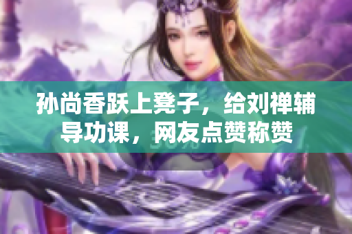 孙尚香跃上凳子，给刘禅辅导功课，网友点赞称赞