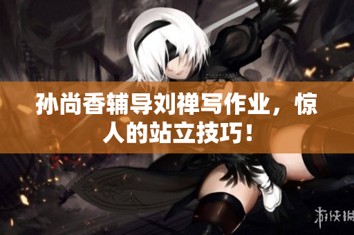 孙尚香辅导刘禅写作业，惊人的站立技巧！