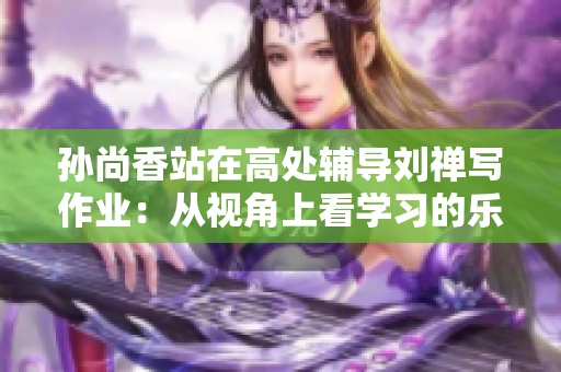 孙尚香站在高处辅导刘禅写作业：从视角上看学习的乐趣