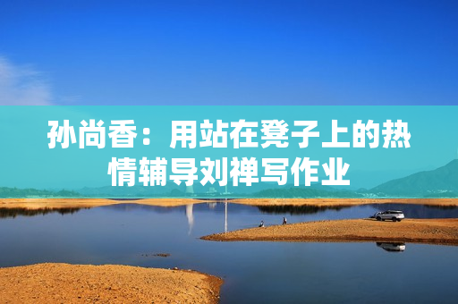 孙尚香：用站在凳子上的热情辅导刘禅写作业