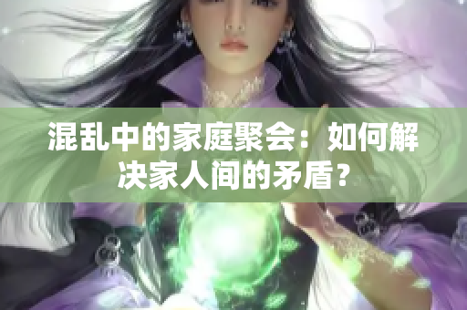 混乱中的家庭聚会：如何解决家人间的矛盾？