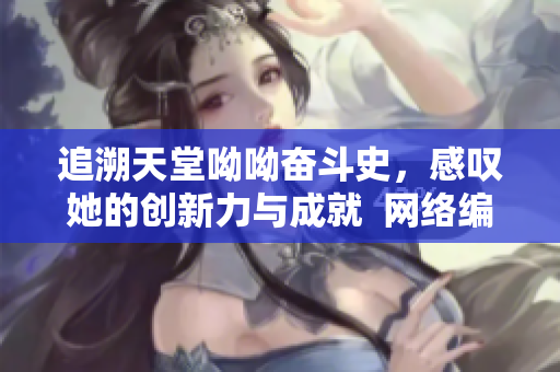 追溯天堂呦呦奋斗史，感叹她的创新力与成就  网络编辑笔记