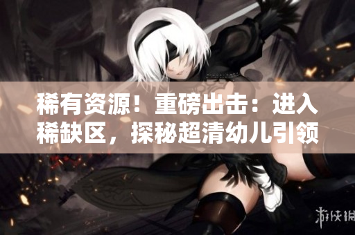 稀有资源！重磅出击：进入稀缺区，探秘超清幼儿引领的未来！