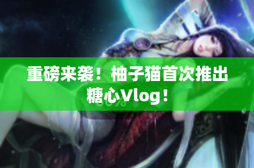 重磅来袭！柚子猫首次推出糖心Vlog！