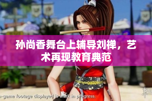 孙尚香舞台上辅导刘禅，艺术再现教育典范