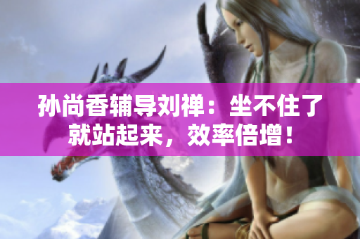 孙尚香辅导刘禅：坐不住了就站起来，效率倍增！