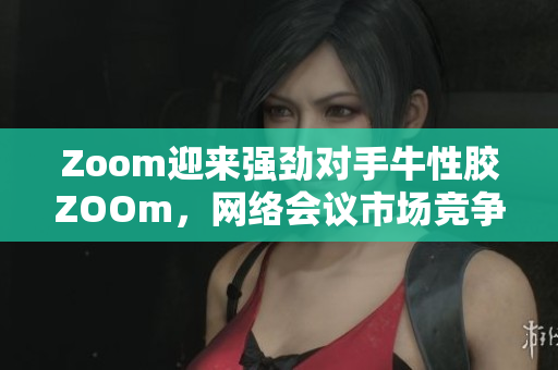Zoom迎来强劲对手牛性胶ZOOm，网络会议市场竞争加剧