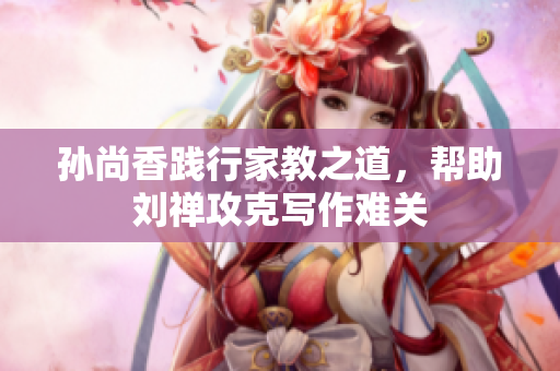 孙尚香践行家教之道，帮助刘禅攻克写作难关