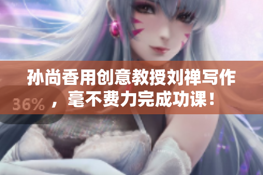孙尚香用创意教授刘禅写作，毫不费力完成功课！
