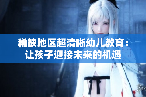 稀缺地区超清晰幼儿教育：让孩子迎接未来的机遇
