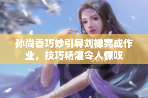 孙尚香巧妙引导刘禅完成作业，技巧精湛令人惊叹