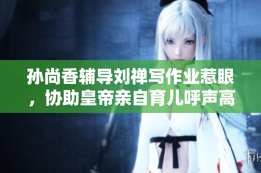 孙尚香辅导刘禅写作业惹眼，协助皇帝亲自育儿呼声高涨!