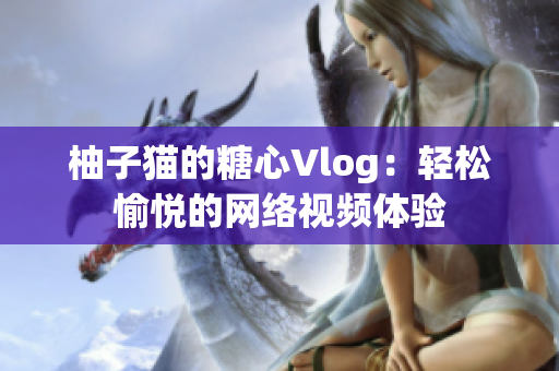 柚子猫的糖心Vlog：轻松愉悦的网络视频体验