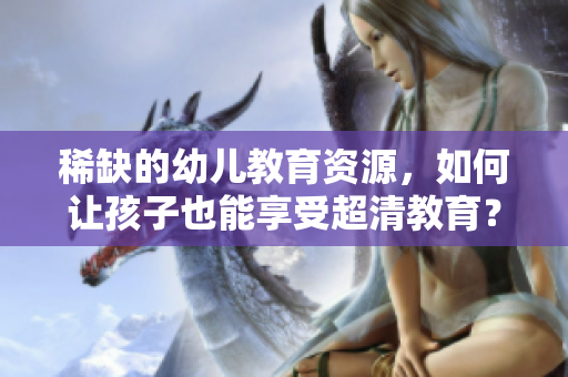稀缺的幼儿教育资源，如何让孩子也能享受超清教育？