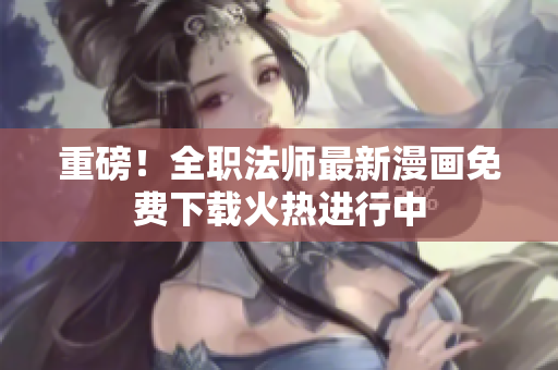 重磅！全职法师最新漫画免费下载火热进行中