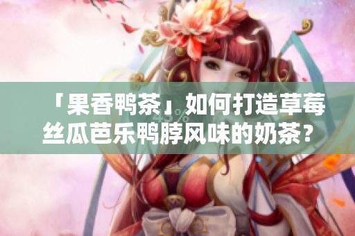 「果香鸭茶」如何打造草莓丝瓜芭乐鸭脖风味的奶茶？