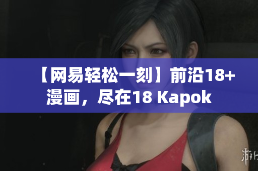 【网易轻松一刻】前沿18+漫画，尽在18 Kapok