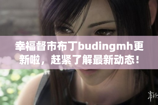 幸福督市布丁budingmh更新啦，赶紧了解最新动态！