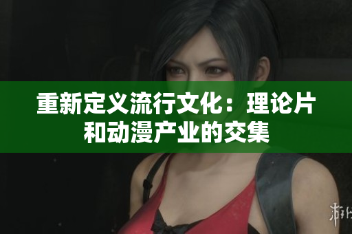 重新定义流行文化：理论片和动漫产业的交集