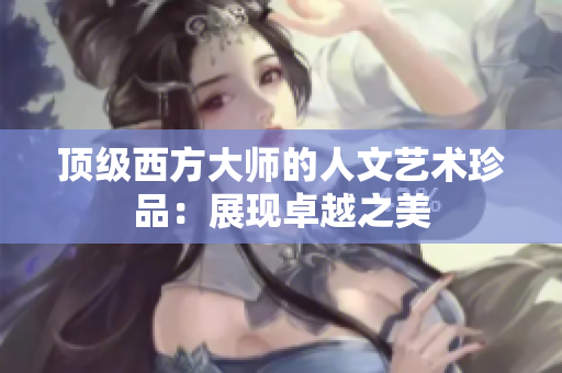 顶级西方大师的人文艺术珍品：展现卓越之美