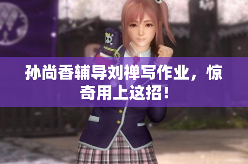 孙尚香辅导刘禅写作业，惊奇用上这招！